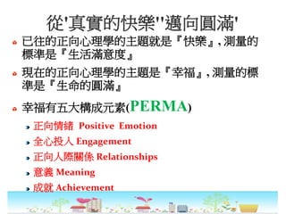 從'真實的快樂''邁向圓滿'
已往的正向心理學的主題就是『快樂』, 測量的
標準是『生活滿意度』
現在的正向心理學的主題是『幸福』, 測量的標
準是『生命的圓滿』
幸福有五大構成元素(PERMA)
正向情緒 Positive Emotion
全心投入 Engagement
正向人際關係 Relationships
意義 Meaning
成就 Achievement
 