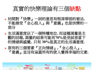 真實的快樂理論有三個缺點
坊間對『快樂』一詞的意思有根深蒂固的看法,
不能接受『全心投入』與『意義』也是快樂的一
部分
生活滿意度佔了一個特權地位. 而這種測量是主
觀的回報, 測量的結果可能有70%是受試者當下
的情緒與感覺, 只有 30%是真正的生活滿意度.
原有的三個要素『正向情緒』,『全心投入』,
『意義』並沒有涵蓋所有的使人覺得幸福的元素.
 