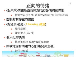 正向的情緒
(對未來)樂觀是強而有力的武器/習得的樂觀
暫時性vs永久性; 普遍性vs特定性; 自我vs外部
悲觀有其存在的價值
(對過去)感恩 (3 blessing 練習)
覺得幸運
謝謝他人(天, 神)
個人化的快樂
快樂推進器 happyness booster
柔軟地面對問題的心(打破完美主義)
最佳化理論
I
 