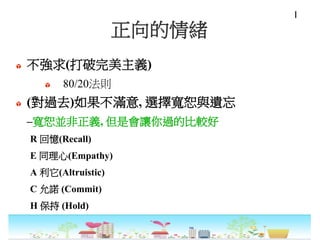 正向的情緒
不強求(打破完美主義)
80/20法則
(對過去)如果不滿意, 選擇寬恕與遺忘
–寬恕並非正義, 但是會讓你過的比較好
R 回憶(Recall)
E 同理心(Empathy)
A 利它(Altruistic)
C 允諾 (Commit)
H 保持 (Hold)
I
 