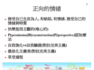 正向的情緒
接受自己生而為人, 有缺陷, 有情緒. 接受自己的
情緒與特質
快樂是很主觀的(唯心的)
P(permission)R(reconstruction)P(perspective)認知療
法
自我強化vs自我驗證(對抗完美主義)
最佳化主義者(對抗完美主義)
享受過程
I
 