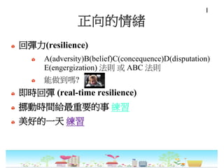 正向的情緒
回彈力(resilience)
A(adversity)B(belief)C(concequence)D(disputation)
E(engergization) 法則 或 ABC 法則
能做到嗎?
即時回彈 (real-time resilience)
挪動時間給最重要的事 練習
美好的一天 練習
I
 