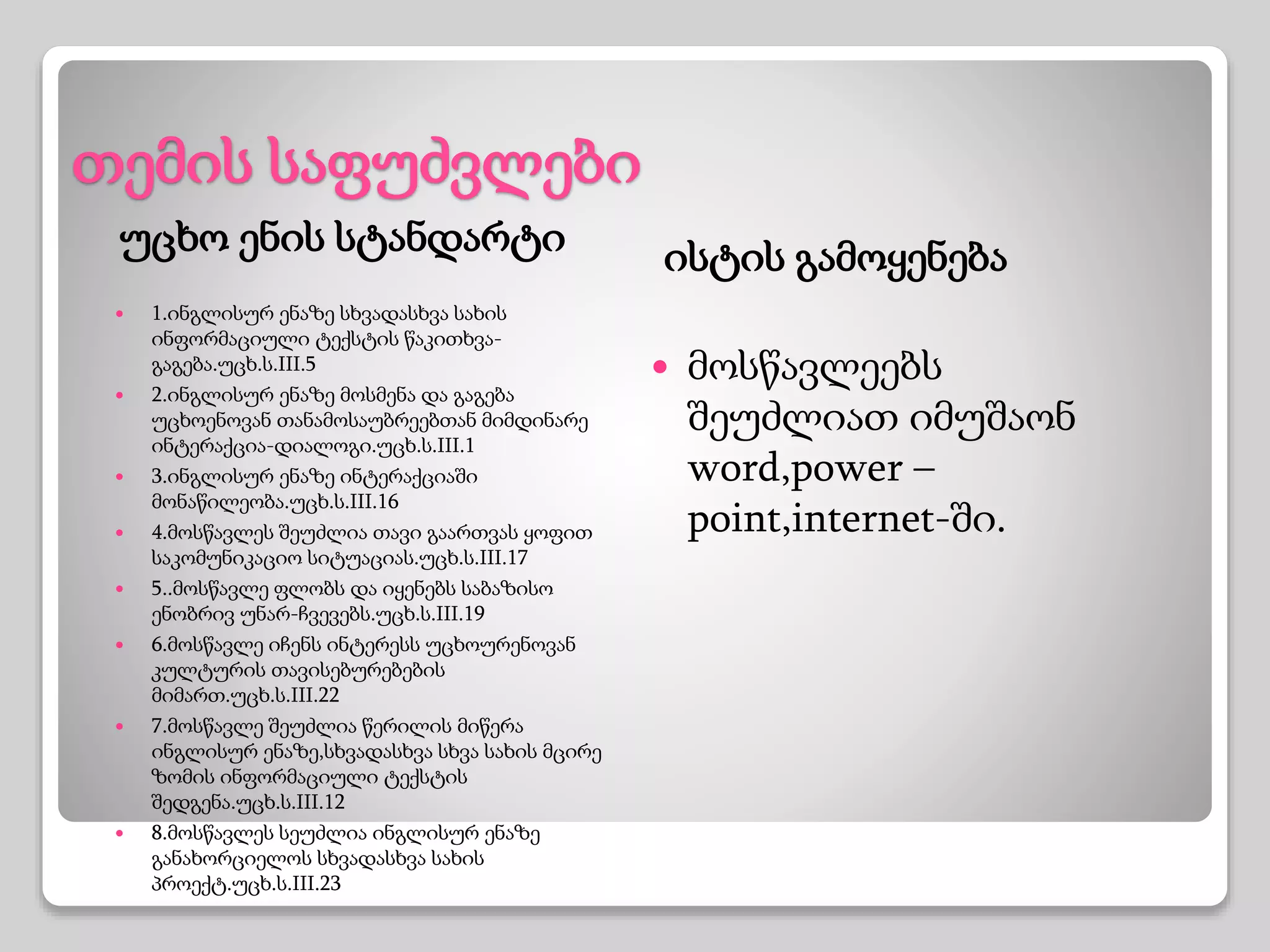 თემის საფუძვლები
უცხო ენის სტანდარტი ისტის გამოყენება
 1.ინგლისურ ენაზე სხვადასხვა სახის
ინფორმაციული ტექსტის წაკითხვა-
გაგება.უცხ.ს.III.5
 2.ინგლისურ ენაზე მოსმენა და გაგება
უცხოენოვან თანამოსაუბრეებთან მიმდინარე
ინტერაქცია-დიალოგი.უცხ.ს.III.1
 3.ინგლისურ ენაზე ინტერაქციაში
მონაწილეობა.უცხ.ს.III.16
 4.მოსწავლეს შეუძლია თავი გაართვას ყოფით
საკომუნიკაციო სიტუაციას.უცხ.ს.III.17
 5..მოსწავლე ფლობს და იყენებს საბაზისო
ენობრივ უნარ-ჩვევებს.უცხ.ს.III.19
 6.მოსწავლე იჩენს ინტერესს უცხოურენოვან
კულტურის თავისებურებების
მიმართ.უცხ.ს.III.22
 7.მოსწავლე შეუძლია წერილის მიწერა
ინგლისურ ენაზე,სხვადასხვა სხვა სახის მცირე
ზომის ინფორმაციული ტექსტის
შედგენა.უცხ.ს.III.12
 8.მოსწავლეს სეუძლია ინგლისურ ენაზე
განახორციელოს სხვადასხვა სახის
პროექტ.უცხ.ს.III.23
 მოსწავლეებს
შეუძლიათ იმუშაონ
word,power –
point,internet-ში.
 
