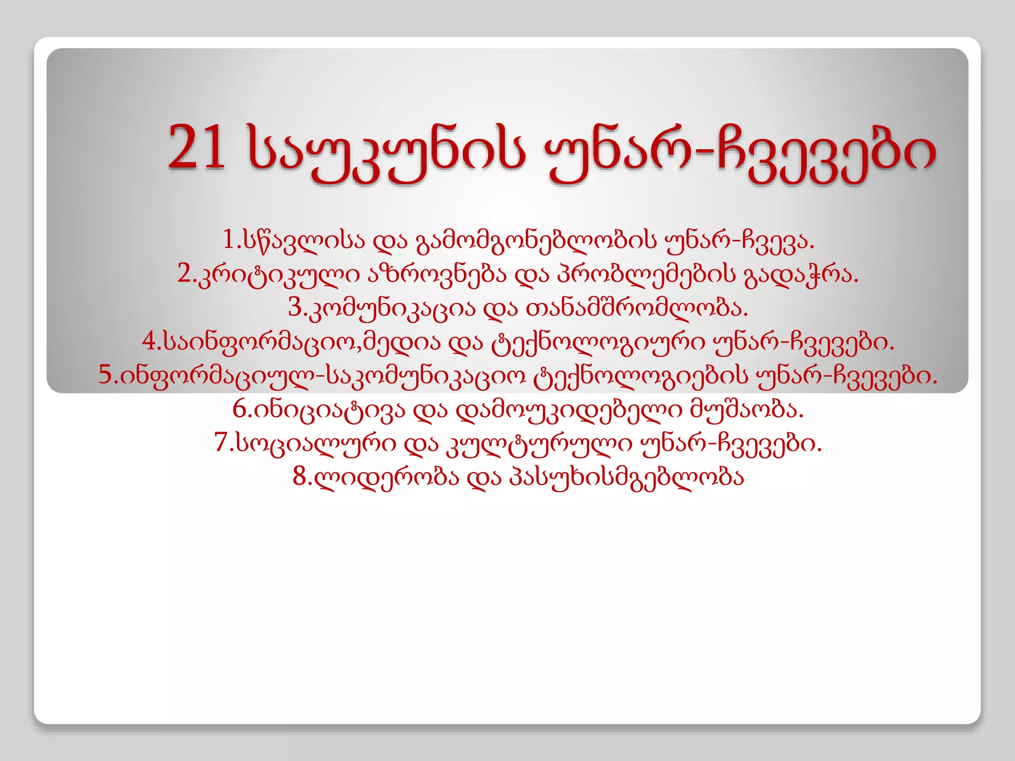 21 საუკუნის უნარ-ჩვევები
1.სწავლისა და გამომგონებლობის უნარ-ჩვევა.
2.კრიტიკული აზროვნება და პრობლემების გადაჭრა.
3.კომუნიკაცია და თანამშრომლობა.
4.საინფორმაციო,მედია და ტექნოლოგიური უნარ-ჩვევები.
5.ინფორმაციულ-საკომუნიკაციო ტექნოლოგიების უნარ-ჩვევები.
6.ინიციატივა და დამოუკიდებელი მუშაობა.
7.სოციალური და კულტურული უნარ-ჩვევები.
8.ლიდერობა და პასუხისმგებლობა
 
