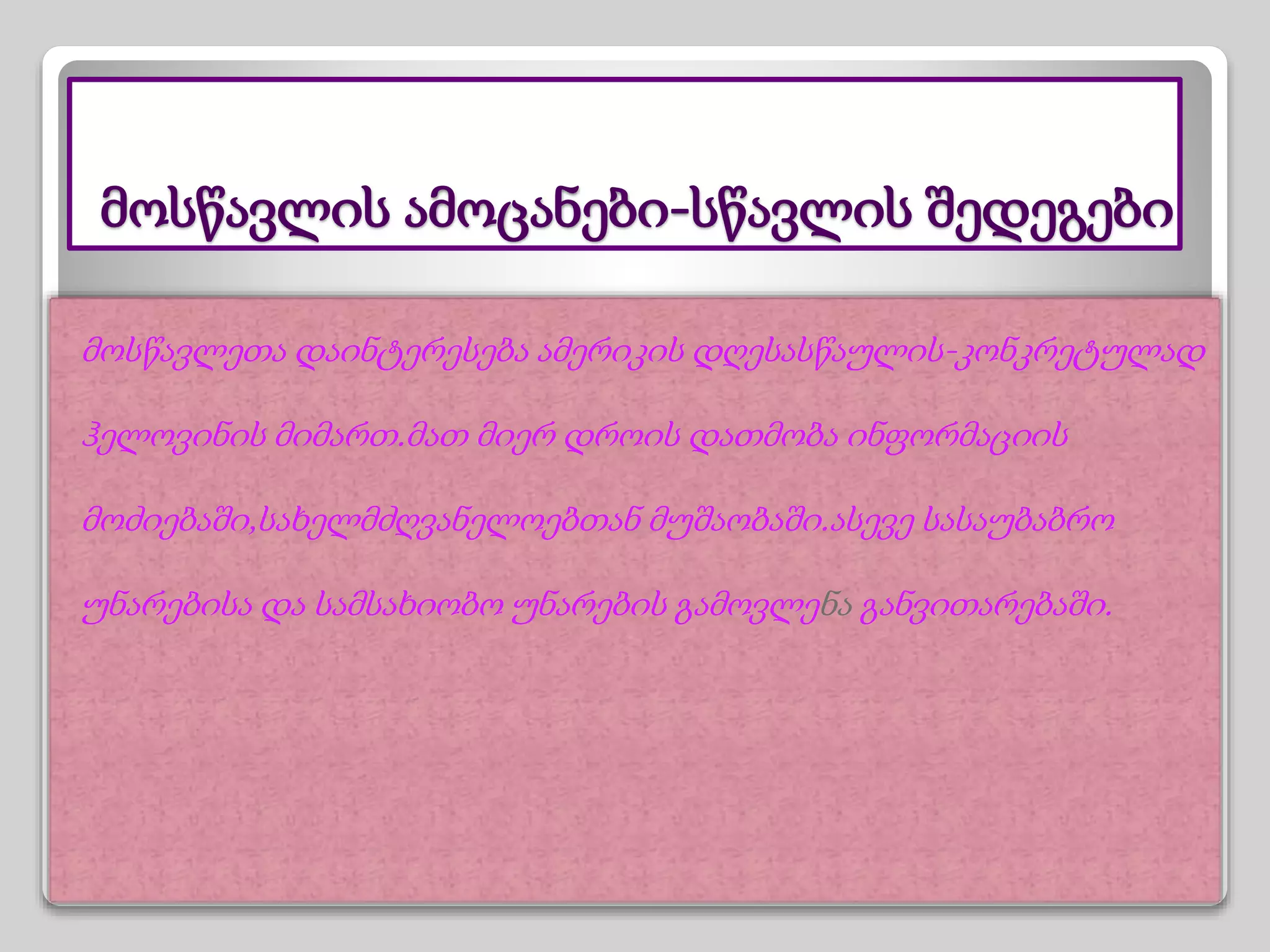 მოსწავლის ამოცანები-სწავლის შედეგები
მოსწავლეთა დაინტერესება ამერიკის დღესასწაულის-კონკრეტულად
ჰელოვინის მიმართ.მათ მიერ დროის დათმობა ინფორმაციის
მოძიებაში,სახელმძღვანელოებთან მუშაობაში.ასევე სასაუბაბრო
უნარებისა და სამსახიობო უნარების გამოვლენა განვითარებაში.
 