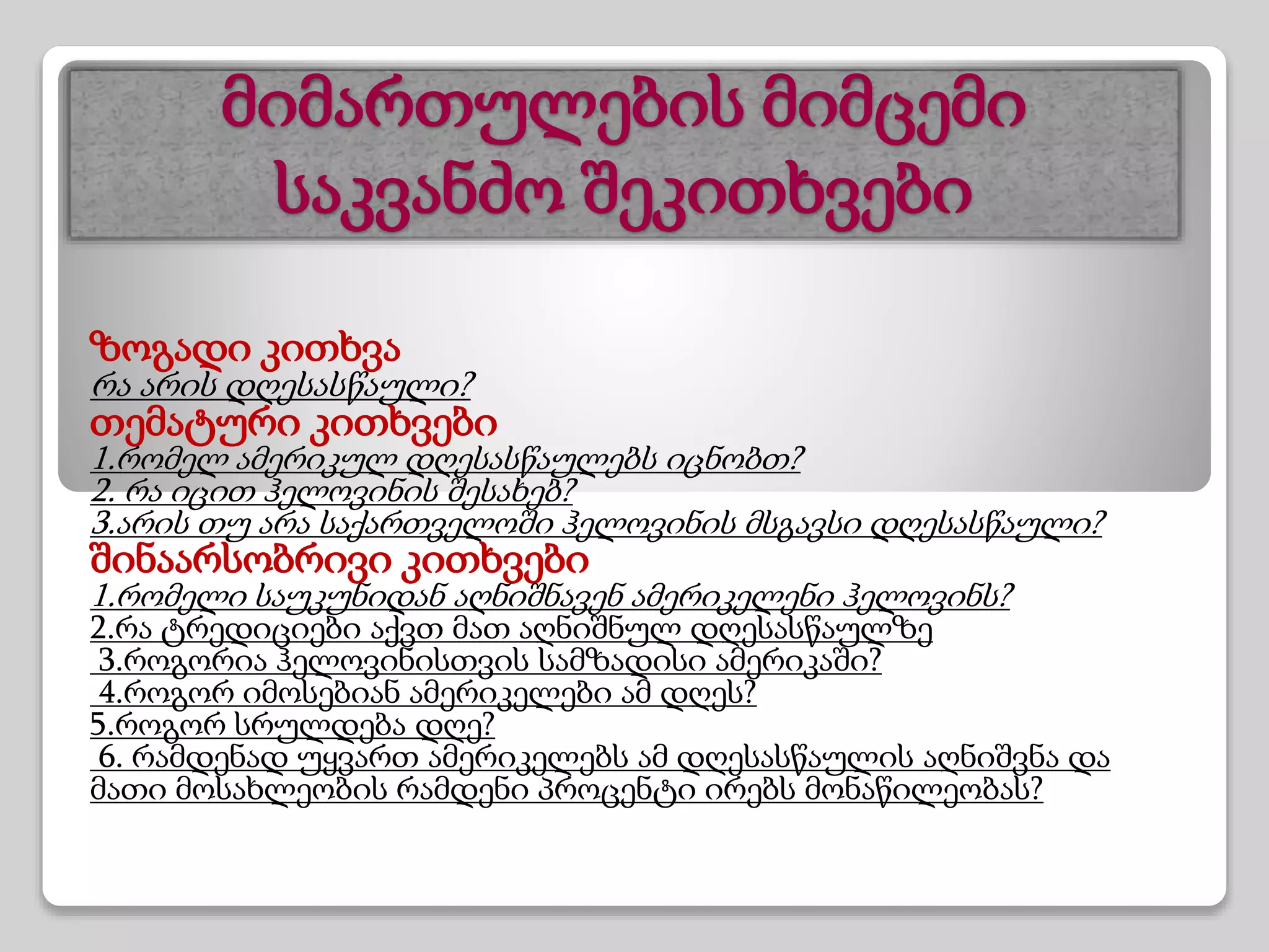 მიმართულების მიმცემი
საკვანძო შეკითხვები
ზოგადი კითხვა
რა არის დღესასწაული?
თემატური კითხვები
1.რომელ ამერიკულ დღესასწაულებს იცნობთ?
2. რა იცით ჰელოვინის შესახებ?
3.არის თუ არა საქართველოში ჰელოვინის მსგავსი დღესასწაული?
შინაარსობრივი კითხვები
1.რომელი საუკუნიდან აღნიშნავენ ამერიკელენი ჰელოვინს?
2.რა ტრედიციები აქვთ მათ აღნიშნულ დღესასწაულზე
3.როგორია ჰელოვინისთვის სამზადისი ამერიკაში?
4.როგორ იმოსებიან ამერიკელები ამ დღეს?
5.როგორ სრულდება დღე?
6. რამდენად უყვართ ამერიკელებს ამ დღესასწაულის აღნიშვნა და
მათი მოსახლეობის რამდენი პროცენტი ირებს მონაწილეობას?
 