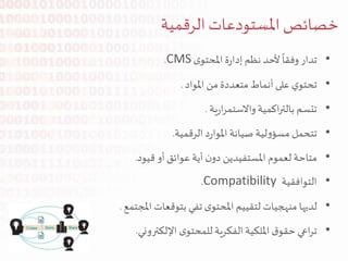 •‫تدار‬‫وفقا‬‫ألحد‬‫نظم‬‫ة‬‫ر‬‫إدا‬‫ى‬‫املحتو‬CMS.
•‫ي‬‫تحتو‬‫على‬‫أنماط‬‫متعددة‬‫من‬‫املواد‬.
•‫تتسم‬‫اكمية‬‫ر‬‫بالت‬‫ية‬‫ر‬‫ا‬‫ر‬‫واالستم‬.
•‫تتحمل‬‫لية‬‫و‬‫مسؤ‬‫صيانة‬‫د‬‫ر‬‫املوا‬‫الرقمية‬.
•‫متاحة‬‫لعموم‬‫املستفيدين‬‫ن‬‫دو‬‫أية‬‫عوائق‬‫أو‬‫قيود‬.
•‫التوافقية‬Compatibility.
•‫لديها‬‫منهجيات‬‫لتقييم‬‫ى‬‫املحتو‬‫تفي‬‫بتوقعات‬‫املجتمع‬.
•‫اعي‬‫ر‬‫ت‬‫ق‬‫حقو‬‫امللكية‬‫الفكرية‬‫ى‬‫للمحتو‬‫اإللكتروني‬.
‫املستودعات‬‫خصائص‬‫الرقمية‬
 