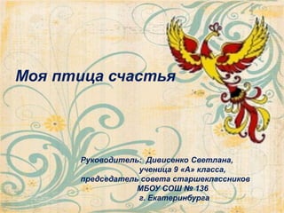 Моя птица счастья
Руководитель: Дивисенко Светлана,
ученица 9 «А» класса,
председатель совета старшеклассников
МБОУ СОШ № 136
г. Екатеринбурга
 