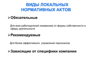 ВИДЫ ЛОКАЛЬНЫХ
НОРМАТИВНЫХ АКТОВ
Обязательные
Для всех работодателей независимо от формы собственности и
сферы деятельности
Рекомендуемые
Для более эффективного управления персоналом
Зависящие от специфики компании
 
