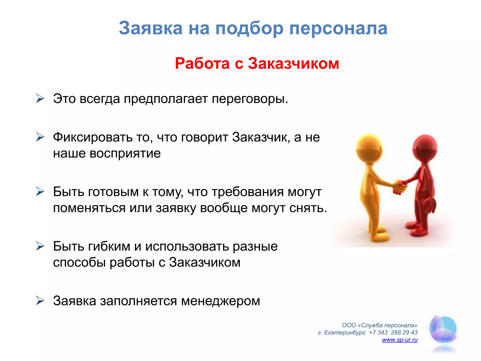 Работа с Заказчиком
 Это всегда предполагает переговоры.
 Фиксировать то, что говорит Заказчик, а не
наше восприятие
 Быть готовым к тому, что требования могут
поменяться или заявку вообще могут снять.
 Быть гибким и использовать разные
способы работы с Заказчиком
 Заявка заполняется менеджером
ООО «Служба персонала»
г. Екатеринбург +7 343 268 29 43
www.sp-ur.ru
Заявка на подбор персонала
 