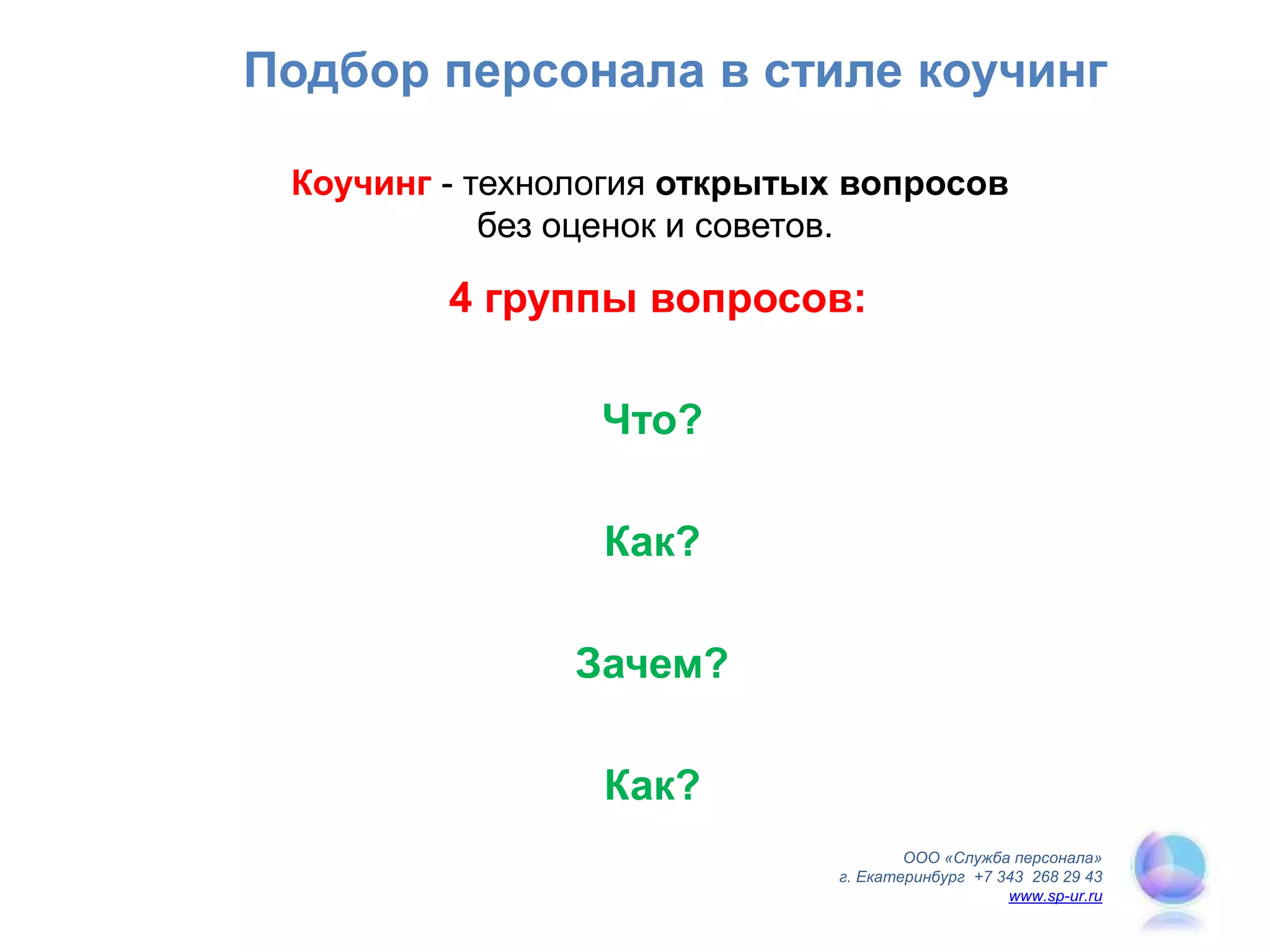 Подбор персонала в стиле коучинг
Коучинг - технология открытых вопросов
без оценок и советов.
ООО «Служба персонала»
г. Екатеринбург +7 343 268 29 43
www.sp-ur.ru
4 группы вопросов:
Что?
Как?
Зачем?
Как?
 