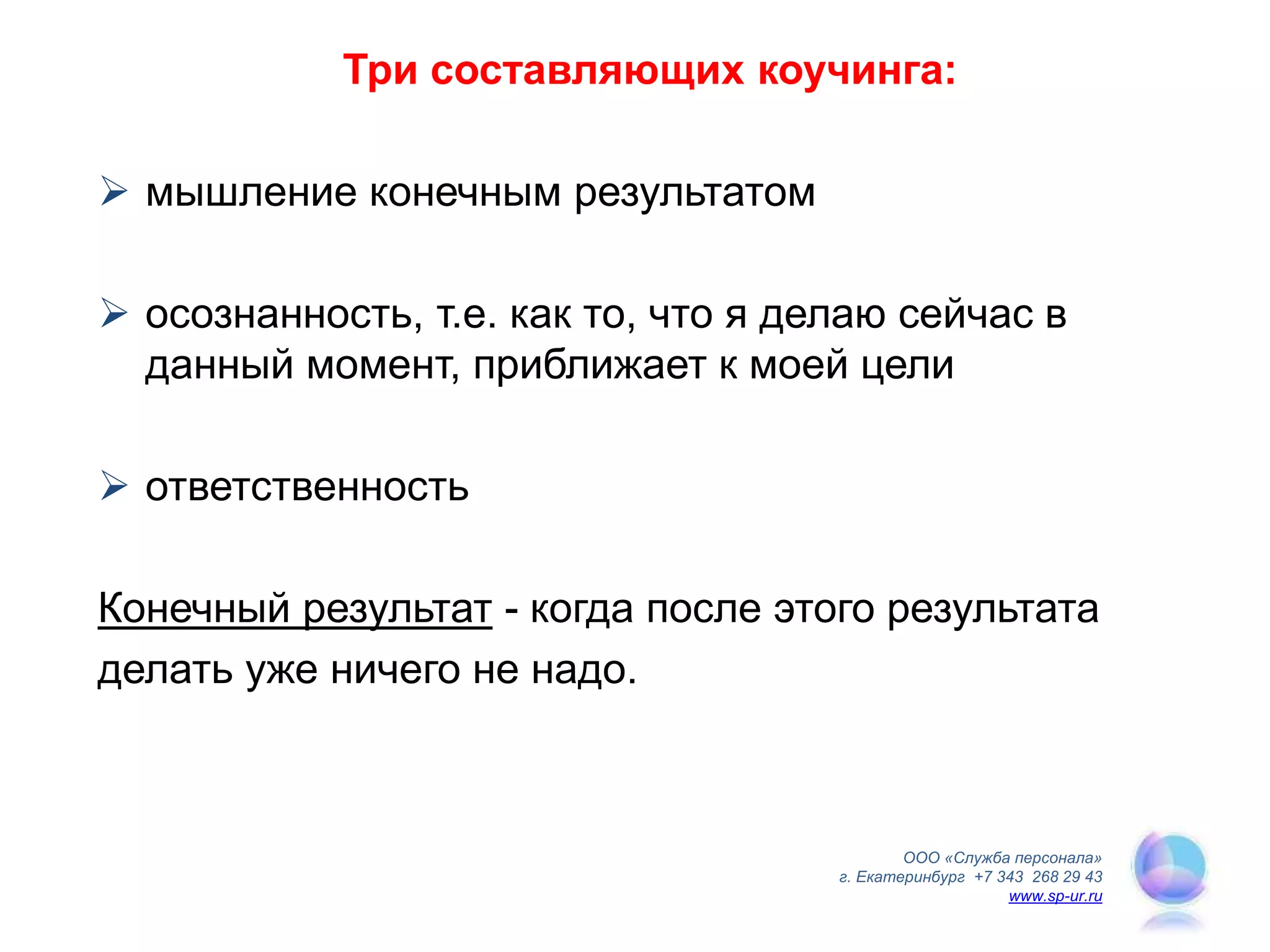 Три составляющих коучинга:
 мышление конечным результатом
 осознанность, т.е. как то, что я делаю сейчас в
данный момент, приближает к моей цели
 ответственность
Конечный результат - когда после этого результата
делать уже ничего не надо.
ООО «Служба персонала»
г. Екатеринбург +7 343 268 29 43
www.sp-ur.ru
 