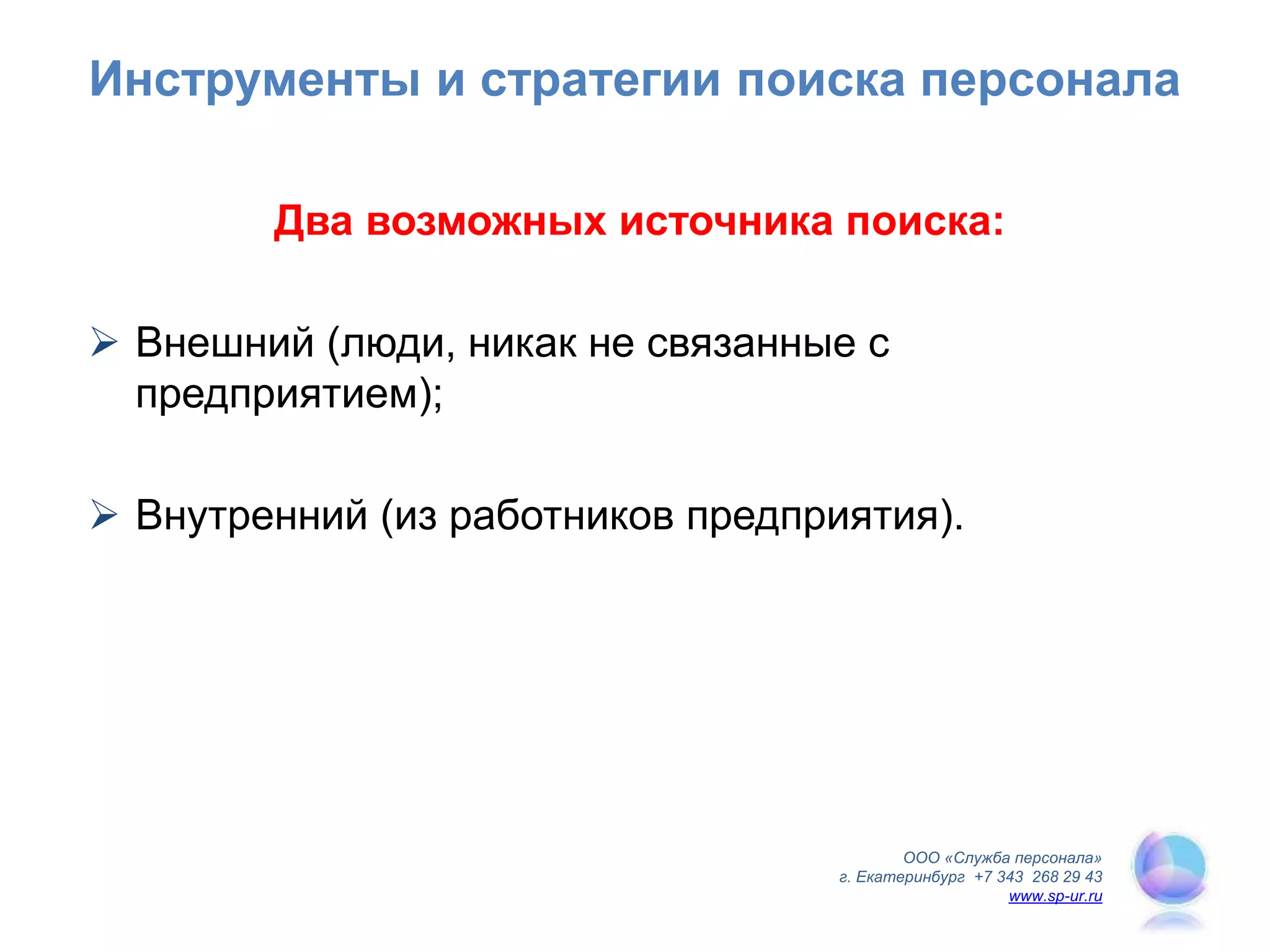 ООО «Служба персонала»
г. Екатеринбург +7 343 268 29 43
www.sp-ur.ru
Инструменты и стратегии поиска персонала
Два возможных источника поиска:
 Внешний (люди, никак не связанные с
предприятием);
 Внутренний (из работников предприятия).
 