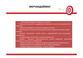 МЕРЧАНДАЙЗИНГ
- Увеличивает продажи продуктов в магазине.
- Позволяет установить и поддерживать хорошие отношения между фирмой и
клиентом.
- Облегчает продажу и получение очередных заказов.
- Обеспечивает оптимальное присутствие наших продуктов в данном отделе
магазина.
- Помогает завоевывать лучшие полки и доминировать над экспозицией
конкурентов.
- Предотвращает вытеснение с полок конкурентами.
- Придает большую привлекательность нашим продуктам, завоевывая
признание и лояльность потребителей.
- Создает возможность продавцу продемонстрировать свою креативность.
- Предотвращает как затоваривание, так и товарный дефицит.
- Солидно проделанный однажды - остается надолго.
 