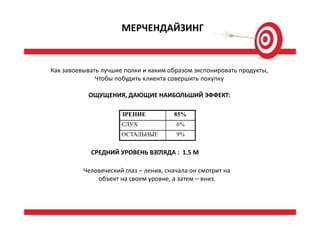 МЕРЧЕНДАЙЗИНГ
Как завоевывать лучшие полки и каким образом экспонировать продукты,
Чтобы побудить клиента совершить покупку
ОЩУЩЕНИЯ, ДАЮЩИЕ НАИБОЛЬШИЙ ЭФФЕКТ:
СРЕДНИЙ УРОВЕНЬ ВЗГЛЯДА : 1.5 М
Человеческий глаз – ленив, сначала он смотрит на
объект на своем уровне, а затем – вниз.
ЗРЕНИЕ 85%
СЛУХ 6%
ОСТАЛЬНЫЕ 9%
 