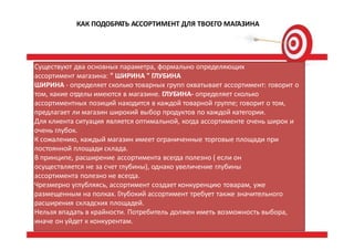 КАК ПОДОБРАТЬ АССОРТИМЕНТ ДЛЯ ТВОЕГО МАГАЗИНА
Существуют два основных параметра, формально определяющих
ассортимент магазина: " ШИРИНА " ГЛУБИНА
ШИРИНА - определяет сколько товарных групп охватывает ассортимент: говорит о
том, какие отделы имеются в магазине. ГЛУБИНА- определяет сколько
ассортиментных позиций находится в каждой товарной группе; говорит о том,
предлагает ли магазин широкий выбор продуктов по каждой категории.
Для клиента ситуация является оптимальной, когда ассортименте очень широк и
очень глубок.
К сожалению, каждый магазин имеет ограниченные торговые площади при
постоянной площади склада.
В принципе, расширение ассортимента всегда полезно ( если он
осуществляется не за счет глубины), однако увеличение глубины
ассортимента полезно не всегда.
Чрезмерно углубляясь, ассортимент создает конкуренцию товарам, уже
размещенным на полках. Глубокий ассортимент требует также значительного
расширения складских площадей.
Нельзя впадать в крайности. Потребитель должен иметь возможность выбора,
иначе он уйдет к конкурентам.
 