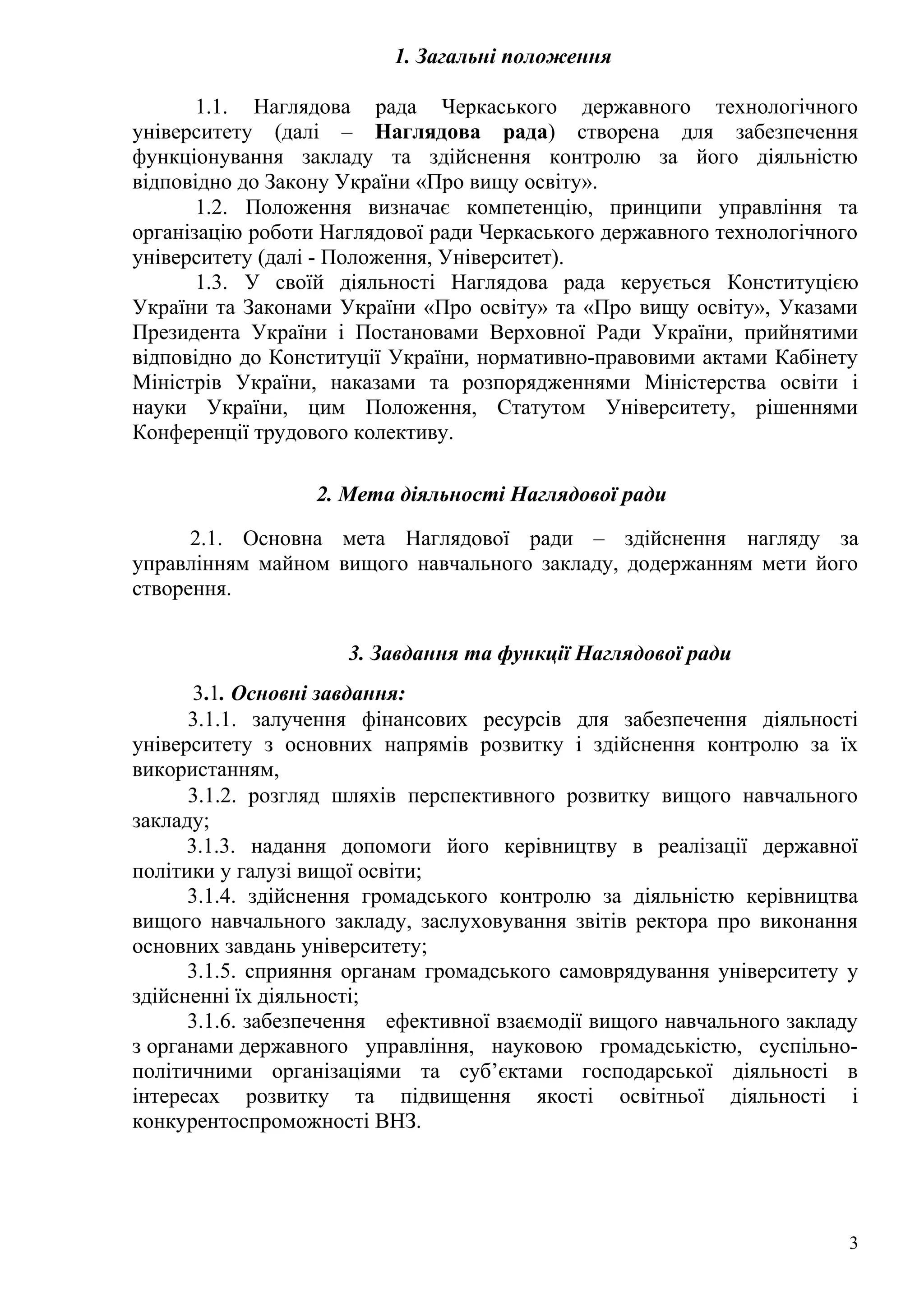 1. Загальні положення
1.1. Наглядова рада Черкаського державного технологічного
університету (далі – Наглядова рада) створена для забезпечення
функціонування закладу та здійснення контролю за його діяльністю
відповідно до Закону України «Про вищу освіту».
1.2. Положення визначає компетенцію, принципи управління та
організацію роботи Наглядової ради Черкаського державного технологічного
університету (далі - Положення, Університет).
1.3. У своїй діяльності Наглядова рада керується Конституцією
України та Законами України «Про освіту» та «Про вищу освіту», Указами
Президента України і Постановами Верховної Ради України, прийнятими
відповідно до Конституції України, нормативно-правовими актами Кабінету
Міністрів України, наказами та розпорядженнями Міністерства освіти і
науки України, цим Положення, Статутом Університету, рішеннями
Конференції трудового колективу.
2. Мета діяльності Наглядової ради
2.1. Основна мета Наглядової ради – здійснення нагляду за
управлінням майном вищого навчального закладу, додержанням мети його
створення.
3. Завдання та функції Наглядової ради
3.1. Основні завдання:
3.1.1. залучення фінансових ресурсів для забезпечення діяльності
університету з основних напрямів розвитку і здійснення контролю за їх
використанням,
3.1.2. розгляд шляхів перспективного розвитку вищого навчального
закладу;
3.1.3. надання допомоги його керівництву в реалізації державної
політики у галузі вищої освіти;
3.1.4. здійснення громадського контролю за діяльністю керівництва
вищого навчального закладу, заслуховування звітів ректора про виконання
основних завдань університету;
3.1.5. сприяння органам громадського самоврядування університету у
здійсненні їх діяльності;
3.1.6. забезпечення ефективної взаємодії вищого навчального закладу
з органами державного управління, науковою громадськістю, суспільно-
політичними організаціями та суб’єктами господарської діяльності в
інтересах розвитку та підвищення якості освітньої діяльності і
конкурентоспроможності ВНЗ.
3
 