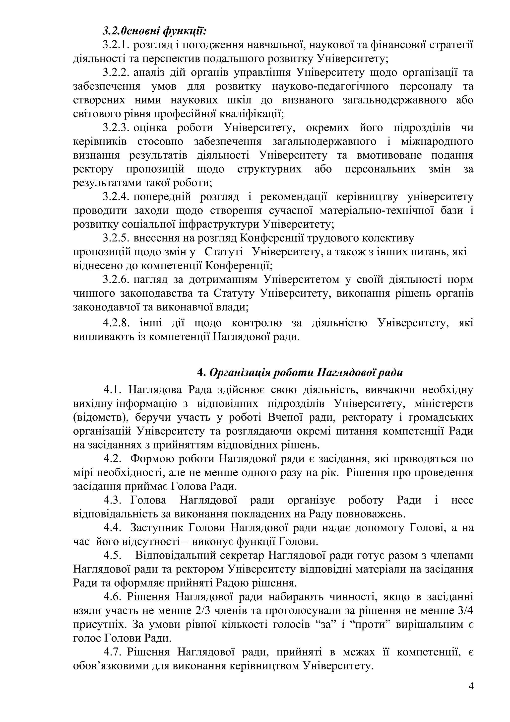 3.2.0сновні функції:
3.2.1. розгляд і погодження навчальної, наукової та фінансової стратегії
діяльності та перспектив подальшого розвитку Університету;
3.2.2. аналіз дій органів управління Університету щодо організації та
забезпечення умов для розвитку науково-педагогічного персоналу та
створених ними наукових шкіл до визнаного загальнодержавного або
світового рівня професійної кваліфікації;
3.2.3. оцінка роботи Університету, окремих його підрозділів чи
керівників стосовно забезпечення загальнодержавного і міжнародного
визнання результатів діяльності Університету та вмотивоване подання
ректору пропозицій щодо структурних або персональних змін за
результатами такої роботи;
3.2.4. попередній розгляд і рекомендації керівництву університету
проводити заходи щодо створення сучасної матеріально-технічної бази і
розвитку соціальної інфраструктури Університету;
3.2.5. внесення на розгляд Конференції трудового колективу
пропозицій щодо змін у Статуті Університету, а також з інших питань, які
віднесено до компетенції Конференції;
3.2.6. нагляд за дотриманням Університетом у своїй діяльності норм
чинного законодавства та Статуту Університету, виконання рішень органів
законодавчої та виконавчої влади;
4.2.8. інші дії щодо контролю за діяльністю Університету, які
випливають із компетенції Наглядової ради.
4. Організація роботи Наглядової ради
4.1. Наглядова Рада здійснює свою діяльність, вивчаючи необхідну
вихідну інформацію з відповідних підрозділів Університету, міністерств
(відомств), беручи участь у роботі Вченої ради, ректорату і громадських
організацій Університету та розглядаючи окремі питання компетенції Ради
на засіданнях з прийняттям відповідних рішень.
4.2. Формою роботи Наглядової ряди є засідання, які проводяться по
мірі необхідності, але не менше одного разу на рік. Рішення про проведення
засідання приймає Голова Ради.
4.3. Голова Наглядової ради організує роботу Ради і несе
відповідальність за виконання покладених на Раду повноважень.
4.4. Заступник Голови Наглядової ради надає допомогу Голові, а на
час його відсутності – виконує функції Голови.
4.5. Відповідальний секретар Наглядової ради готує разом з членами
Наглядової ради та ректором Університету відповідні матеріали на засідання
Ради та оформляє прийняті Радою рішення.
4.6. Рішення Наглядової ради набирають чинності, якщо в засіданні
взяли участь не менше 2/3 членів та проголосували за рішення не менше 3/4
присутніх. За умови рівної кількості голосів “за” і “проти” вирішальним є
голос Голови Ради.
4.7. Рішення Наглядової ради, прийняті в межах її компетенції, є
обов’язковими для виконання керівництвом Університету.
4
 