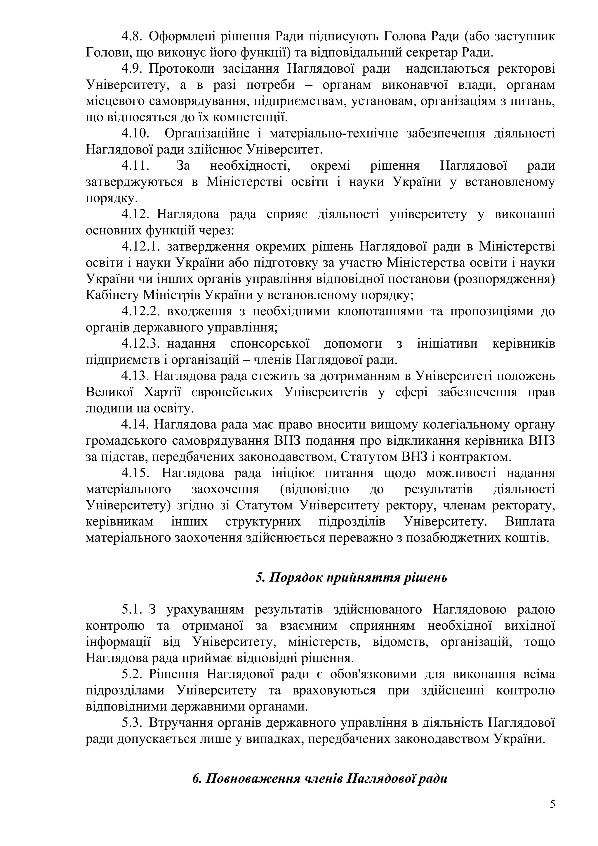 4.8. Оформлені рішення Ради підписують Голова Ради (або заступник
Голови, що виконує його функції) та відповідальний секретар Ради.
4.9. Протоколи засідання Наглядової ради надсилаються ректорові
Університету, а в разі потреби – органам виконавчої влади, органам
місцевого самоврядування, підприємствам, установам, організаціям з питань,
що відносяться до їх компетенції.
4.10. Організаційне і матеріально-технічне забезпечення діяльності
Наглядової ради здійснює Університет.
4.11. За необхідності, окремі рішення Наглядової ради
затверджуються в Міністерстві освіти і науки України у встановленому
порядку.
4.12. Наглядова рада сприяє діяльності університету у виконанні
основних функцій через:
4.12.1. затвердження окремих рішень Наглядової ради в Міністерстві
освіти і науки України або підготовку за участю Міністерства освіти і науки
України чи інших органів управління відповідної постанови (розпорядження)
Кабінету Міністрів України у встановленому порядку;
4.12.2. входження з необхідними клопотаннями та пропозиціями до
органів державного управління;
4.12.3. надання спонсорської допомоги з ініціативи керівників
підприємств і організацій – членів Наглядової ради.
4.13. Наглядова рада стежить за дотриманням в Університеті положень
Великої Хартії європейських Університетів у сфері забезпечення прав
людини на освіту.
4.14. Наглядова рада має право вносити вищому колегіальному органу
громадського самоврядування ВНЗ подання про відкликання керівника ВНЗ
за підстав, передбачених законодавством, Статутом ВНЗ і контрактом.
4.15. Наглядова рада ініціює питання щодо можливості надання
матеріального заохочення (відповідно до результатів діяльності
Університету) згідно зі Статутом Університету ректору, членам ректорату,
керівникам інших структурних підрозділів Університету. Виплата
матеріального заохочення здійснюється переважно з позабюджетних коштів.
5. Порядок прийняття рішень
5.1. З урахуванням результатів здійснюваного Наглядовою радою
контролю та отриманої за взаємним сприянням необхідної вихідної
інформації від Університету, міністерств, відомств, організацій, тощо
Наглядова рада приймає відповідні рішення.
5.2. Рішення Наглядової ради є обов'язковими для виконання всіма
підрозділами Університету та враховуються при здійсненні контролю
відповідними державними органами.
5.3. Втручання органів державного управління в діяльність Наглядової
ради допускається лише у випадках, передбачених законодавством України.
6. Повноваження членів Наглядової ради
5
 