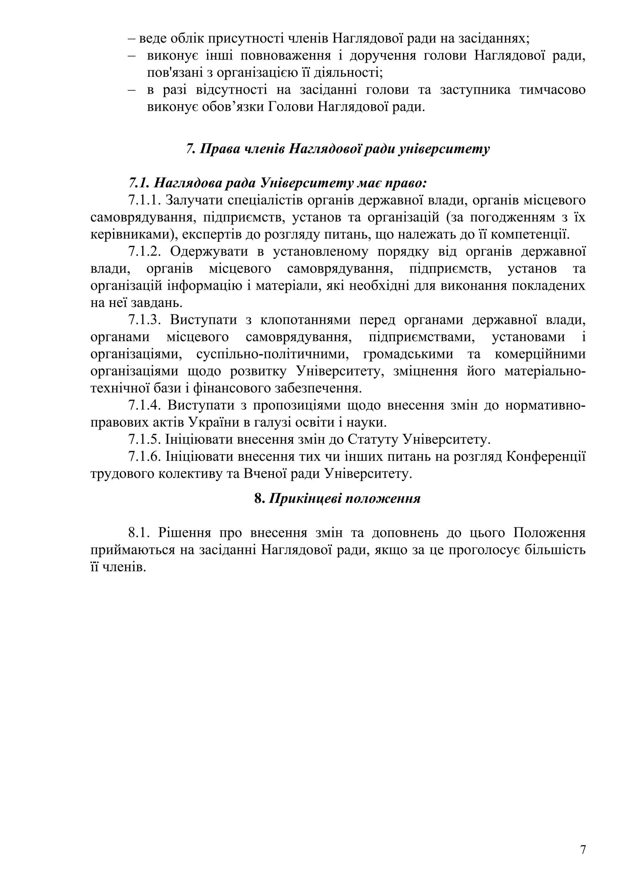 – веде облік присутності членів Наглядової ради на засіданнях;
– виконує інші повноваження і доручення голови Наглядової ради,
пов'язані з організацією її діяльності;
– в разі відсутності на засіданні голови та заступника тимчасово
виконує обов’язки Голови Наглядової ради.
7. Права членів Наглядової ради університету
7.1. Наглядова рада Університету має право:
7.1.1. Залучати спеціалістів органів державної влади, органів місцевого
самоврядування, підприємств, установ та організацій (за погодженням з їх
керівниками), експертів до розгляду питань, що належать до її компетенції.
7.1.2. Одержувати в установленому порядку від органів державної
влади, органів місцевого самоврядування, підприємств, установ та
організацій інформацію і матеріали, які необхідні для виконання покладених
на неї завдань.
7.1.3. Виступати з клопотаннями перед органами державної влади,
органами місцевого самоврядування, підприємствами, установами і
організаціями, суспільно-політичними, громадськими та комерційними
організаціями щодо розвитку Університету, зміцнення його матеріально-
технічної бази і фінансового забезпечення.
7.1.4. Виступати з пропозиціями щодо внесення змін до нормативно-
правових актів України в галузі освіти і науки.
7.1.5. Ініціювати внесення змін до Статуту Університету.
7.1.6. Ініціювати внесення тих чи інших питань на розгляд Конференції
трудового колективу та Вченої ради Університету.
8. Прикінцеві положення
8.1. Рішення про внесення змін та доповнень до цього Положення
приймаються на засіданні Наглядової ради, якщо за це проголосує більшість
її членів.
7
 