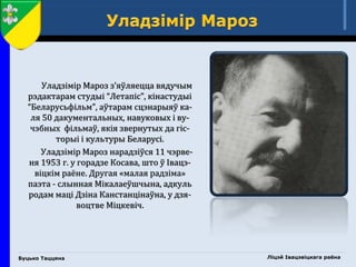 Буцько Таццяна
Уладзімір Мароз з’яўляецца вядучым
рэдактарам студыі “Летапіс”, кінастудыі
“Беларусьфільм”, аўтарам сцэнарыяў ка-
ля 50 дакументальных, навуковых і ву-
чэбных фільмаў, якія звернутых да гіс-
торыі і культуры Беларусі.
Уладзімір Мароз нарадзіўся 11 чэрве-
ня 1953 г. у горадзе Косава, што ў Івацэ-
віцкім раёне. Другая «малая радзіма»
паэта - слынная Мікалаеўшчына, адкуль
родам маці Дзіна Канстанцінаўна, у дзя-
воцтве Міцкевіч.
Ліцэй Івацэвіцкага раёна
 