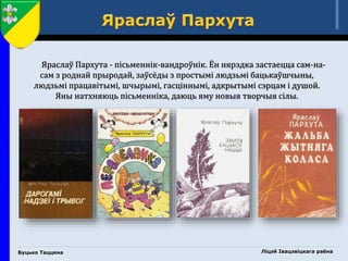 Буцько Таццяна
Яраслаў Пархута - пісьменнік-вандроўнік. Ён нярэдка застаецца сам-на-
сам з роднай прыродай, заўсёды з простымі людзьмі бацькаўшчыны,
людзьмі працавітымі, шчырымі, гасціннымі, адкрытымі сэрцам і душой.
Яны натхняюць пісьменніка, даюць яму новыя творчыя сілы.
Ліцэй Івацэвіцкага раёна
 