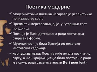 Поетика модерне
 Модернистичка поетика негирала је реалистичко
приказивање света.
 Предмет интересовања јој је унутрашњи свет
појединца.
 Поезија је била дотеривана ради постизања
савршене форме.
 Музикалност је била битнија од тематско-
-мотивског садржаја.
 ларпурлартизам: Поезија није имала практичну
сврху, а њен крајњи циљ је било постојање ради
ње саме, ради саме уметности (l,art pour l,art).
 