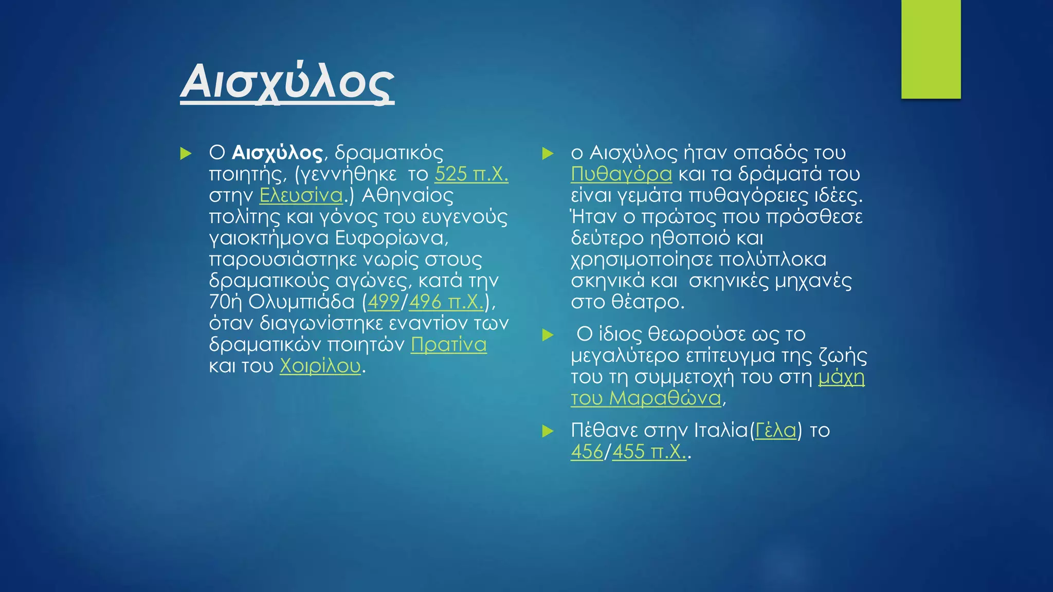 Αισχύλος
 O Αισχύλος, δραματικός
ποιητής, (γεννήθηκε το 525 π.Χ.
στην Ελευσίνα.) Αθηναίος
πολίτης και γόνος του ευγενούς
γαιοκτήμονα Ευφορίωνα,
παρουσιάστηκε νωρίς στους
δραματικούς αγώνες, κατά την
70ή Ολυμπιάδα (499/496 π.Χ.),
όταν διαγωνίστηκε εναντίον των
δραματικών ποιητών Πρατίνα
και του Χοιρίλου.
 ο Αισχύλος ήταν οπαδός του
Πυθαγόρα και τα δράματά του
είναι γεμάτα πυθαγόρειες ιδέες.
Ήταν ο πρώτος που πρόσθεσε
δεύτερο ηθοποιό και
χρησιμοποίησε πολύπλοκα
σκηνικά και σκηνικές μηχανές
στο θέατρο.
 Ο ίδιος θεωρούσε ως το
μεγαλύτερο επίτευγμα της ζωής
του τη συμμετοχή του στη μάχη
του Μαραθώνα,
 Πέθανε στην Ιταλία(Γέλα) το
456/455 π.Χ..
 