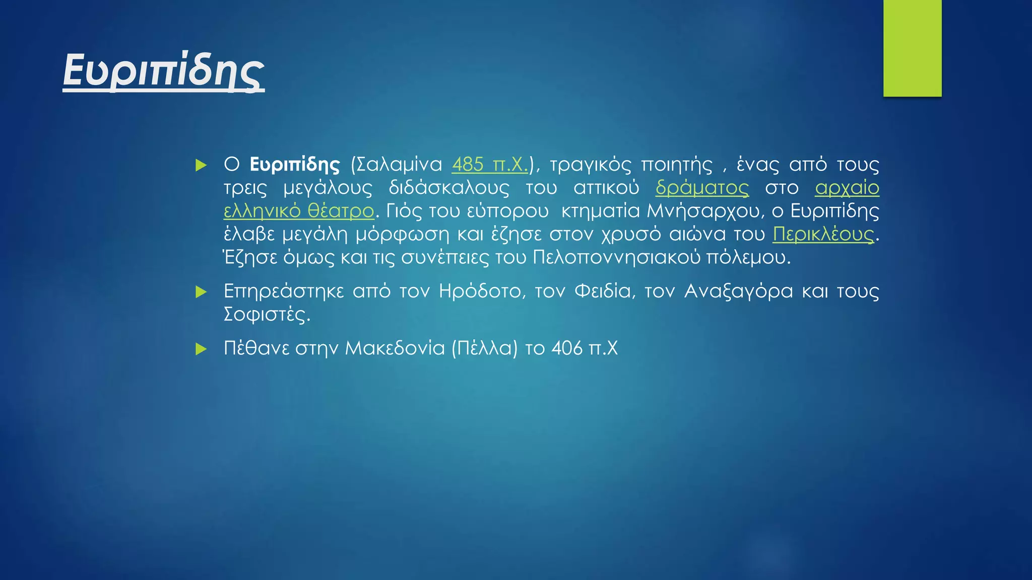 Ευριπίδης
 Ο Ευριπίδης (Σαλαμίνα 485 π.Χ.), τραγικός ποιητής , ένας από τους
τρεις μεγάλους διδάσκαλους του αττικού δράματος στο αρχαίο
ελληνικό θέατρο. Γιός του εύπορου κτηματία Μνήσαρχου, ο Ευριπίδης
έλαβε μεγάλη μόρφωση και έζησε στον χρυσό αιώνα του Περικλέους.
Έζησε όμως και τις συνέπειες του Πελοποννησιακού πόλεμου.
 Επηρεάστηκε από τον Ηρόδοτο, τον Φειδία, τον Αναξαγόρα και τους
Σοφιστές.
 Πέθανε στην Μακεδονία (Πέλλα) το 406 π.Χ
 