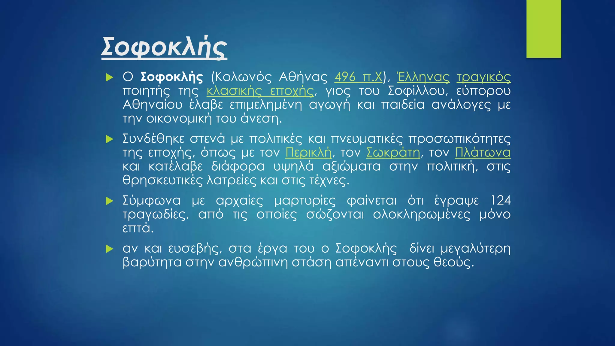 Σοφοκλής
 Ο Σοφοκλής (Κολωνός Αθήνας 496 π.Χ), Έλληνας τραγικός
ποιητής της κλασικής εποχής, γιος του Σοφίλλου, εύπορου
Αθηναίου έλαβε επιμελημένη αγωγή και παιδεία ανάλογες με
την οικονομική του άνεση.
 Συνδέθηκε στενά με πολιτικές και πνευματικές προσωπικότητες
της εποχής, όπως με τον Περικλή, τον Σωκράτη, τον Πλάτωνα
και κατέλαβε διάφορα υψηλά αξιώματα στην πολιτική, στις
θρησκευτικές λατρείες και στις τέχνες.
 Σύμφωνα με αρχαίες μαρτυρίες φαίνεται ότι έγραψε 124
τραγωδίες, από τις οποίες σώζονται ολοκληρωμένες μόνο
επτά.
 αν και ευσεβής, στα έργα του ο Σοφοκλής δίνει μεγαλύτερη
βαρύτητα στην ανθρώπινη στάση απέναντι στους θεούς.
 