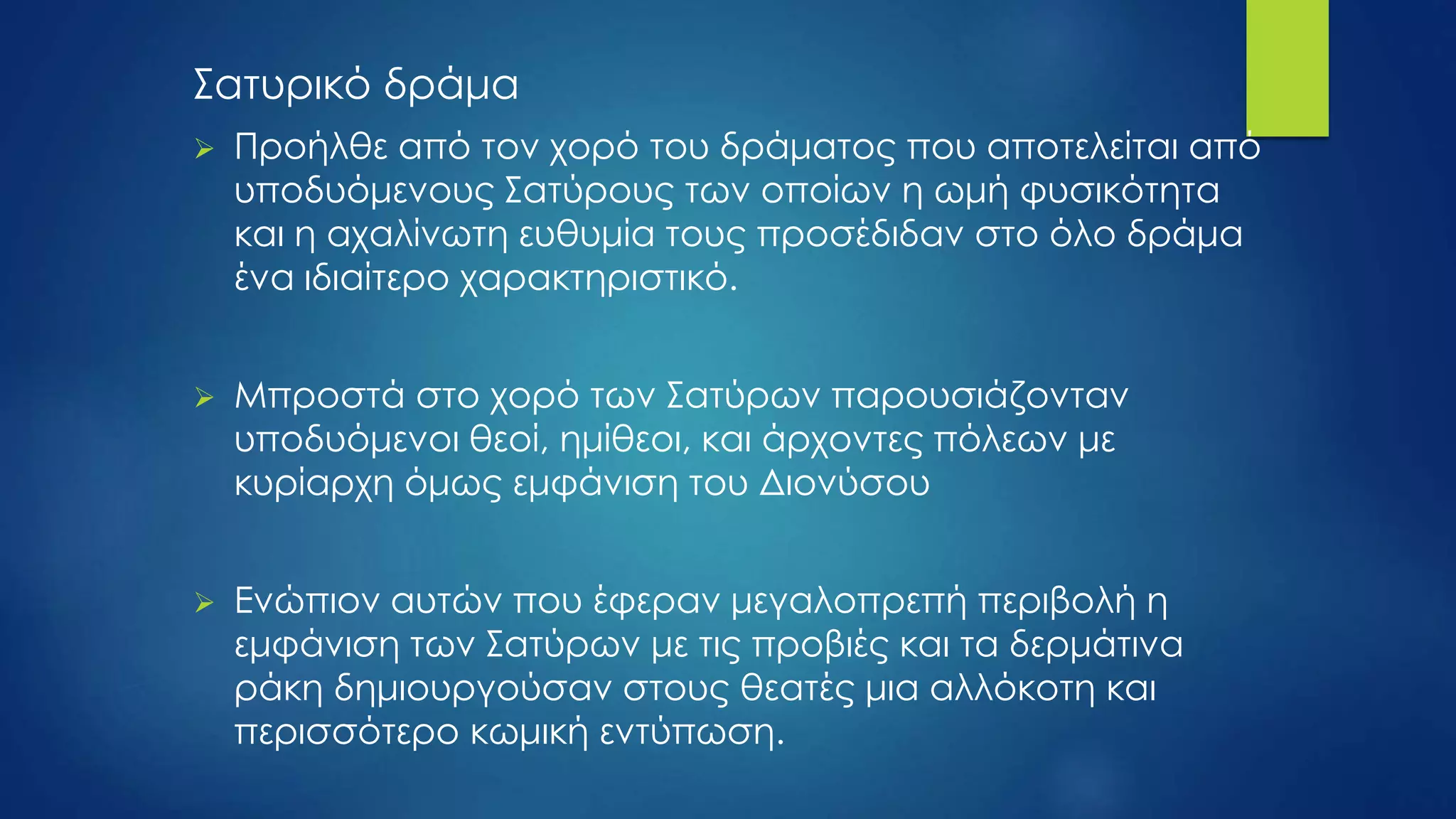 Σατυρικό δράμα
 Προήλθε από τον χορό του δράματος που αποτελείται από
υποδυόμενους Σατύρους των οποίων η ωμή φυσικότητα
και η αχαλίνωτη ευθυμία τους προσέδιδαν στο όλο δράμα
ένα ιδιαίτερο χαρακτηριστικό.
 Μπροστά στο χορό των Σατύρων παρουσιάζονταν
υποδυόμενοι θεοί, ημίθεοι, και άρχοντες πόλεων με
κυρίαρχη όμως εμφάνιση του Διονύσου
 Ενώπιον αυτών που έφεραν μεγαλοπρεπή περιβολή η
εμφάνιση των Σατύρων με τις προβιές και τα δερμάτινα
ράκη δημιουργούσαν στους θεατές μια αλλόκοτη και
περισσότερο κωμική εντύπωση.
 