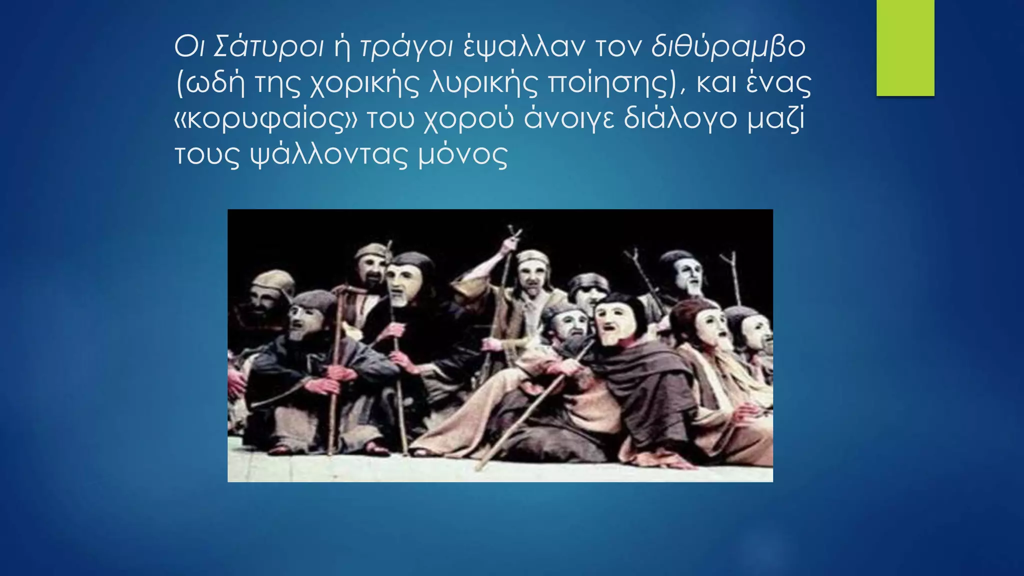 Οι Σάτυροι ή τράγοι έψαλλαν τον διθύραμβο
(ωδή της χορικής λυρικής ποίησης), και ένας
«κορυφαίος» του χορού άνοιγε διάλογο μαζί
τους ψάλλοντας μόνος
 