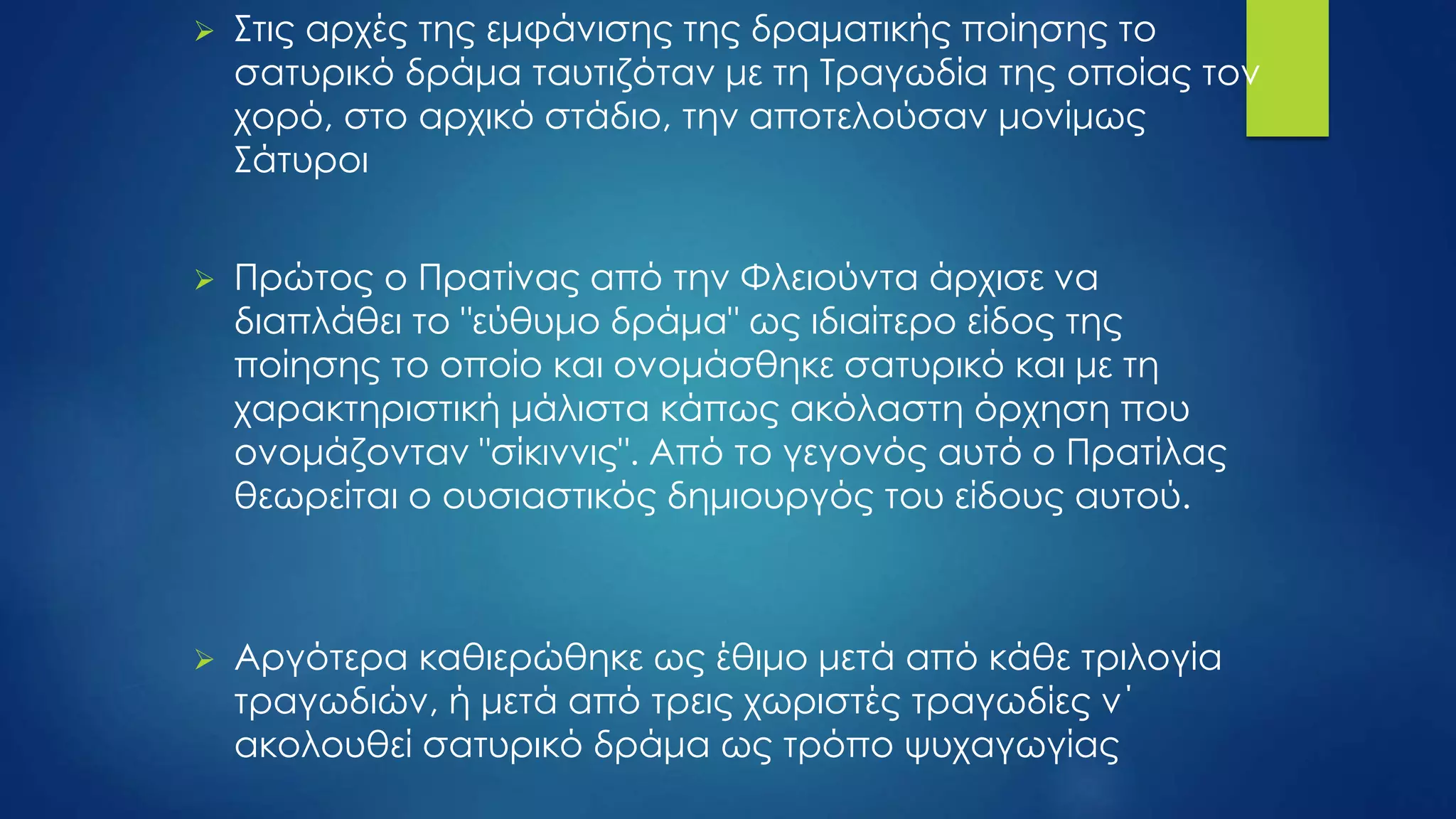  Στις αρχές της εμφάνισης της δραματικής ποίησης το
σατυρικό δράμα ταυτιζόταν με τη Τραγωδία της οποίας τον
χορό, στο αρχικό στάδιο, την αποτελούσαν μονίμως
Σάτυροι
 Πρώτος ο Πρατίνας από την Φλειούντα άρχισε να
διαπλάθει το "εύθυμο δράμα" ως ιδιαίτερο είδος της
ποίησης το οποίο και ονομάσθηκε σατυρικό και με τη
χαρακτηριστική μάλιστα κάπως ακόλαστη όρχηση που
ονομάζονταν "σίκιννις". Από το γεγονός αυτό ο Πρατίλας
θεωρείται ο ουσιαστικός δημιουργός του είδους αυτού.
 Αργότερα καθιερώθηκε ως έθιμο μετά από κάθε τριλογία
τραγωδιών, ή μετά από τρεις χωριστές τραγωδίες ν΄
ακολουθεί σατυρικό δράμα ως τρόπο ψυχαγωγίας
 