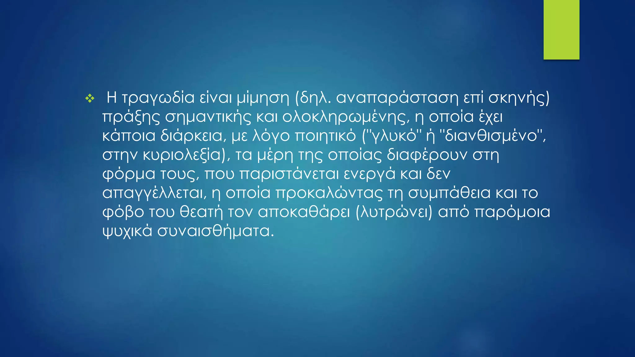  Η τραγωδία είναι μίμηση (δηλ. αναπαράσταση επί σκηνής)
πράξης σημαντικής και ολοκληρωμένης, η οποία έχει
κάποια διάρκεια, με λόγο ποιητικό ("γλυκό" ή "διανθισμένο",
στην κυριολεξία), τα μέρη της οποίας διαφέρουν στη
φόρμα τους, που παριστάνεται ενεργά και δεν
απαγγέλλεται, η οποία προκαλώντας τη συμπάθεια και το
φόβο του θεατή τον αποκαθάρει (λυτρώνει) από παρόμοια
ψυχικά συναισθήματα.
 