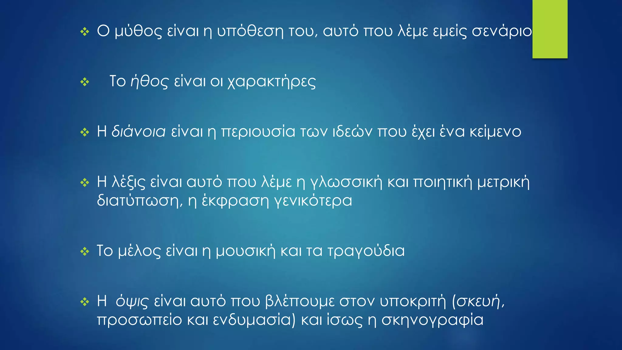  Ο μύθος είναι η υπόθεση του, αυτό που λέμε εμείς σενάριο
 Το ήθος είναι οι χαρακτήρες
 Η διάνοια είναι η περιουσία των ιδεών που έχει ένα κείμενο
 Η λέξις είναι αυτό που λέμε η γλωσσική και ποιητική μετρική
διατύπωση, η έκφραση γενικότερα
 Το μέλος είναι η μουσική και τα τραγούδια
 Η όψις είναι αυτό που βλέπουμε στον υποκριτή (σκευή,
προσωπείο και ενδυμασία) και ίσως η σκηνογραφία
 