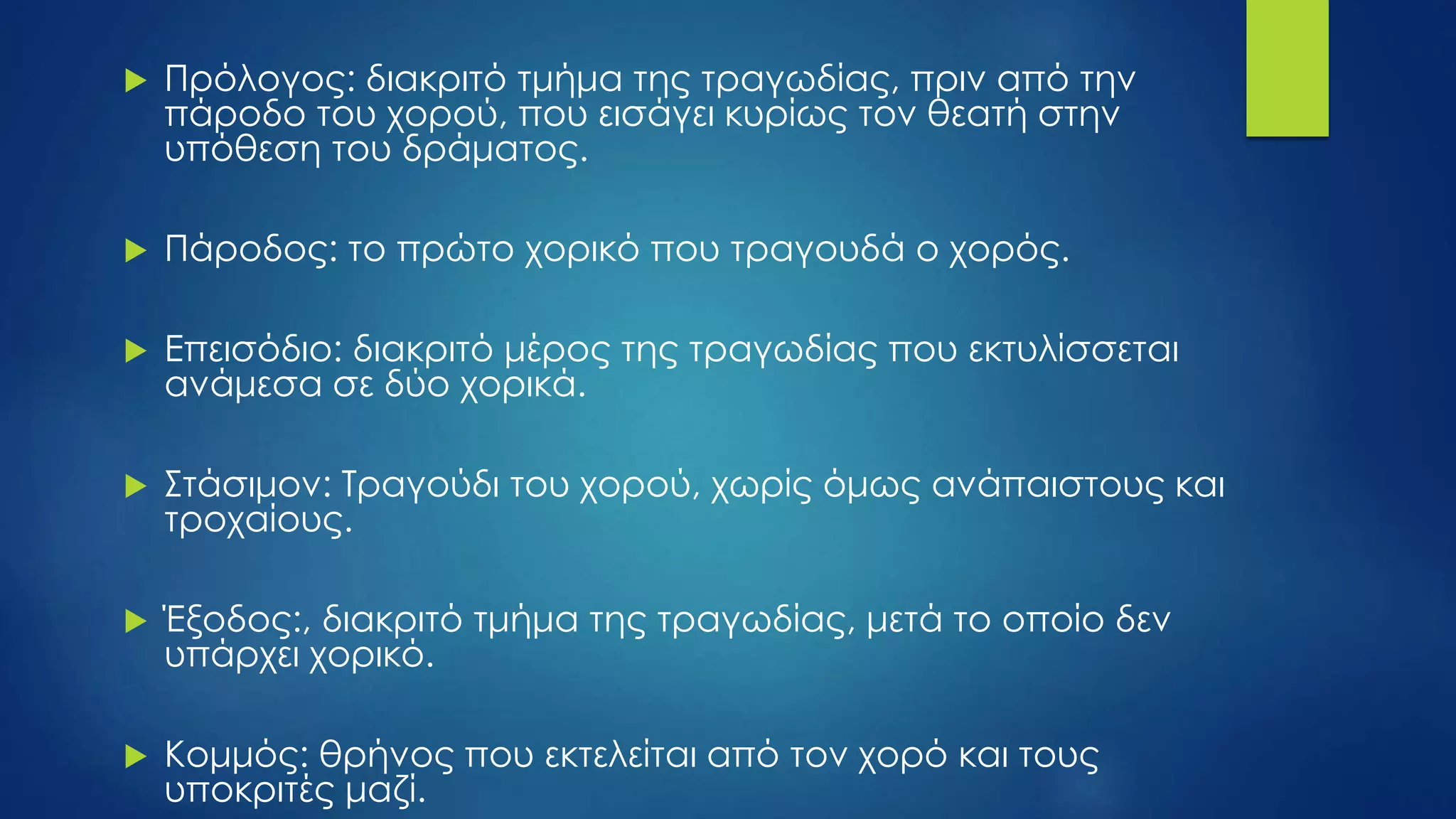  Πρόλογος: διακριτό τμήμα της τραγωδίας, πριν από την
πάροδο του χορού, που εισάγει κυρίως τον θεατή στην
υπόθεση του δράματος.
 Πάροδος: το πρώτο χορικό που τραγουδά ο χορός.
 Επεισόδιο: διακριτό μέρος της τραγωδίας που εκτυλίσσεται
ανάμεσα σε δύο χορικά.
 Στάσιμον: Τραγούδι του χορού, χωρίς όμως ανάπαιστους και
τροχαίους.
 Έξοδος:, διακριτό τμήμα της τραγωδίας, μετά το οποίο δεν
υπάρχει χορικό.
 Κομμός: θρήνος που εκτελείται από τον χορό και τους
υποκριτές μαζί.
 