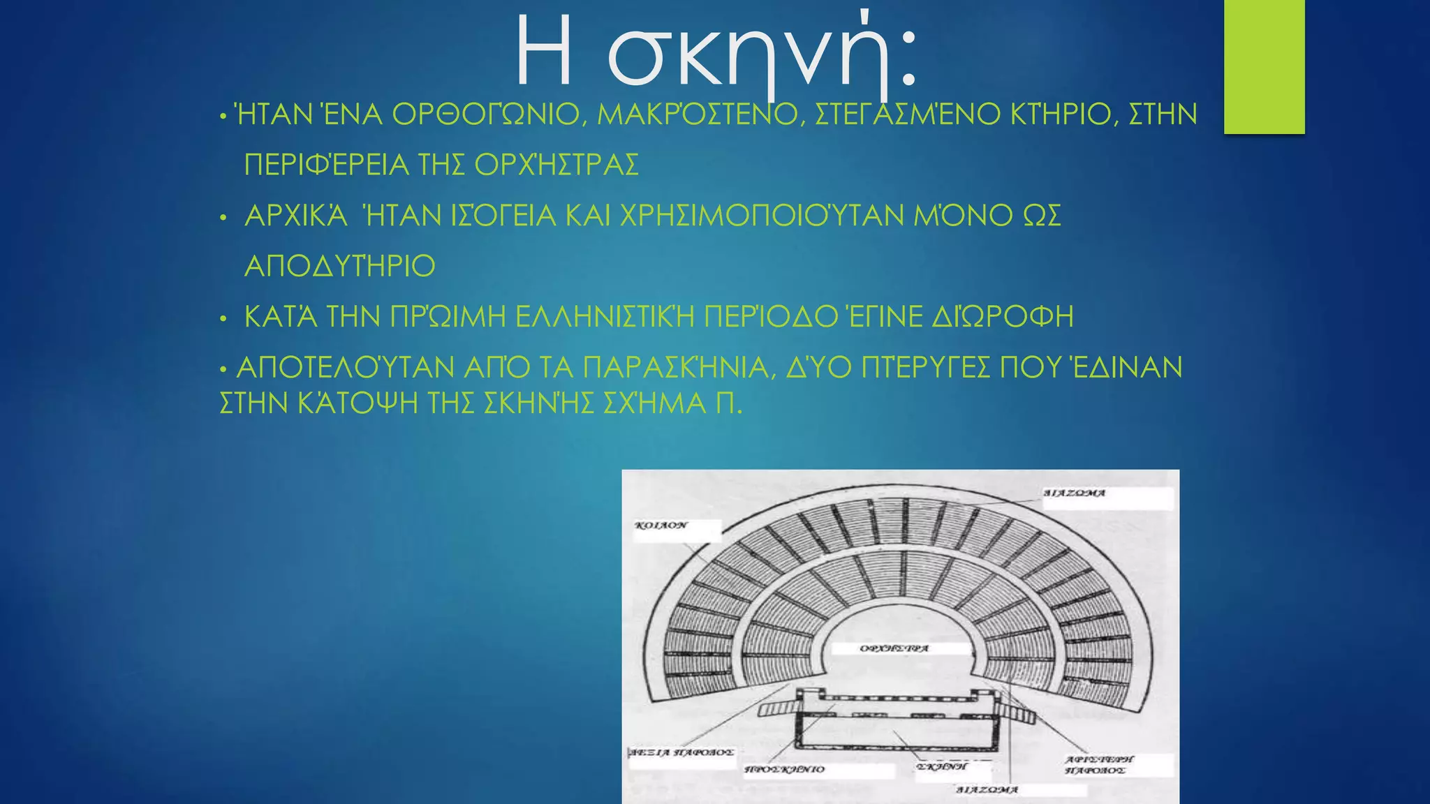 Η σκηνή:• ΉΤΑΝ ΈΝΑ ΟΡΘΟΓΏΝΙΟ, ΜΑΚΡΌΣΤΕΝΟ, ΣΤΕΓΑΣΜΈΝΟ ΚΤΉΡΙΟ, ΣΤΗΝ
ΠΕΡΙΦΈΡΕΙΑ ΤΗΣ ΟΡΧΉΣΤΡΑΣ
• ΑΡΧΙΚΆ ΉΤΑΝ ΙΣΌΓΕΙΑ ΚΑΙ ΧΡΗΣΙΜΟΠΟΙΟΎΤΑΝ ΜΌΝΟ ΩΣ
ΑΠΟΔΥΤΉΡΙΟ
• ΚΑΤΆ ΤΗΝ ΠΡΏΙΜΗ ΕΛΛΗΝΙΣΤΙΚΉ ΠΕΡΊΟΔΟ ΈΓΙΝΕ ΔΙΏΡΟΦΗ
• ΑΠΟΤΕΛΟΎΤΑΝ ΑΠΌ ΤΑ ΠΑΡΑΣΚΉΝΙΑ, ΔΎΟ ΠΤΈΡΥΓΕΣ ΠΟΥ ΈΔΙΝΑΝ
ΣΤΗΝ ΚΆΤΟΨΗ ΤΗΣ ΣΚΗΝΉΣ ΣΧΉΜΑ Π.
 
