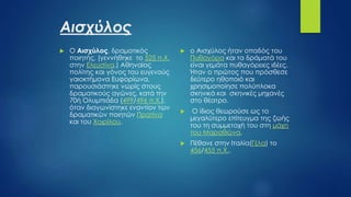 Αισχύλος
 O Αισχύλος, δραματικός
ποιητής, (γεννήθηκε το 525 π.Χ.
στην Ελευσίνα.) Αθηναίος
πολίτης και γόνος του ευγενούς
γαιοκτήμονα Ευφορίωνα,
παρουσιάστηκε νωρίς στους
δραματικούς αγώνες, κατά την
70ή Ολυμπιάδα (499/496 π.Χ.),
όταν διαγωνίστηκε εναντίον των
δραματικών ποιητών Πρατίνα
και του Χοιρίλου.
 ο Αισχύλος ήταν οπαδός του
Πυθαγόρα και τα δράματά του
είναι γεμάτα πυθαγόρειες ιδέες.
Ήταν ο πρώτος που πρόσθεσε
δεύτερο ηθοποιό και
χρησιμοποίησε πολύπλοκα
σκηνικά και σκηνικές μηχανές
στο θέατρο.
 Ο ίδιος θεωρούσε ως το
μεγαλύτερο επίτευγμα της ζωής
του τη συμμετοχή του στη μάχη
του Μαραθώνα,
 Πέθανε στην Ιταλία(Γέλα) το
456/455 π.Χ..
 