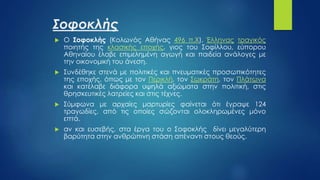 Σοφοκλής
 Ο Σοφοκλής (Κολωνός Αθήνας 496 π.Χ), Έλληνας τραγικός
ποιητής της κλασικής εποχής, γιος του Σοφίλλου, εύπορου
Αθηναίου έλαβε επιμελημένη αγωγή και παιδεία ανάλογες με
την οικονομική του άνεση.
 Συνδέθηκε στενά με πολιτικές και πνευματικές προσωπικότητες
της εποχής, όπως με τον Περικλή, τον Σωκράτη, τον Πλάτωνα
και κατέλαβε διάφορα υψηλά αξιώματα στην πολιτική, στις
θρησκευτικές λατρείες και στις τέχνες.
 Σύμφωνα με αρχαίες μαρτυρίες φαίνεται ότι έγραψε 124
τραγωδίες, από τις οποίες σώζονται ολοκληρωμένες μόνο
επτά.
 αν και ευσεβής, στα έργα του ο Σοφοκλής δίνει μεγαλύτερη
βαρύτητα στην ανθρώπινη στάση απέναντι στους θεούς.
 