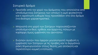 Σατυρικό δράμα
 Προήλθε από τον χορό του δράματος που αποτελείται από
υποδυόμενους Σατύρους των οποίων η ωμή φυσικότητα
και η αχαλίνωτη ευθυμία τους προσέδιδαν στο όλο δράμα
ένα ιδιαίτερο χαρακτηριστικό.
 Μπροστά στο χορό των Σατύρων παρουσιάζονταν
υποδυόμενοι θεοί, ημίθεοι, και άρχοντες πόλεων με
κυρίαρχη όμως εμφάνιση του Διονύσου
 Ενώπιον αυτών που έφεραν μεγαλοπρεπή περιβολή η
εμφάνιση των Σατύρων με τις προβιές και τα δερμάτινα
ράκη δημιουργούσαν στους θεατές μια αλλόκοτη και
περισσότερο κωμική εντύπωση.
 