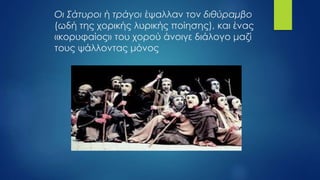 Οι Σάτυροι ή τράγοι έψαλλαν τον διθύραμβο
(ωδή της χορικής λυρικής ποίησης), και ένας
«κορυφαίος» του χορού άνοιγε διάλογο μαζί
τους ψάλλοντας μόνος
 