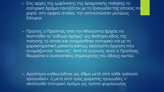  Στις αρχές της εμφάνισης της δραματικής ποίησης το
σατυρικό δράμα ταυτιζόταν με τη Τραγωδία της οποίας τον
χορό, στο αρχικό στάδιο, την αποτελούσαν μονίμως
Σάτυροι
 Πρώτος ο Πρατίνας από την Φλειούντα άρχισε να
διαπλάθει το "εύθυμο δράμα" ως ιδιαίτερο είδος της
ποίησης το οποίο και ονομάσθηκε σατυρικό και με τη
χαρακτηριστική μάλιστα κάπως ακόλαστη όρχηση που
ονομάζονταν "σίκιννις". Από το γεγονός αυτό ο Πρατίλας
θεωρείται ο ουσιαστικός δημιουργός του είδους αυτού.
 Αργότερα καθιερώθηκε ως έθιμο μετά από κάθε τριλογία
τραγωδιών, ή μετά από τρεις χωριστές τραγωδίες ν΄
ακολουθεί σατυρικό δράμα ως τρόπο ψυχαγωγίας
 