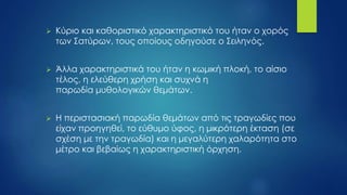  Κύριο και καθοριστικό χαρακτηριστικό του ήταν ο χορός
των Σατύρων, τους οποίους οδηγούσε ο Σειληνός.
 Άλλα χαρακτηριστικά του ήταν η κωμική πλοκή, το αίσιο
τέλος, η ελεύθερη χρήση και συχνά η
παρωδία μυθολογικών θεμάτων.
 Η περιστασιακή παρωδία θεμάτων από τις τραγωδίες που
είχαν προηγηθεί, το εύθυμο ύφος, η μικρότερη έκταση (σε
σχέση με την τραγωδία) και η μεγαλύτερη χαλαρότητα στο
μέτρο και βεβαίως η χαρακτηριστική όρχηση.
 