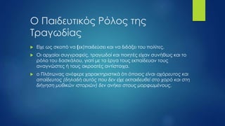  Είχε ως σκοπό να (εκ)παιδεύσει και να διδάξει του πολίτες.
 Οι αρχαίοι συγγραφείς, τραγωδοί και ποιητές είχαν συνήθως και το
ρόλο του δασκάλου, γιατί με τα έργα τους εκπαίδευαν τους
αναγνώστες ή τους ακροατές αντίστοιχα.
 ο Πλάτωνας ανέφερε χαρακτηριστικά ότι όποιος είναι αχόρευτος και
απαίδευτος (δηλαδή αυτός που δεν είχε εκπαιδευθεί στο χορό και στη
διήγηση μυθικών ιστοριών) δεν ανήκει στους μορφωμένους.
Ο Παιδευτικός Ρόλος της
Τραγωδίας
 