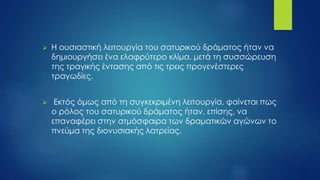  Η ουσιαστική λειτουργία του σατυρικού δράματος ήταν να
δημιουργήσει ένα ελαφρύτερο κλίμα, μετά τη συσσώρευση
της τραγικής έντασης από τις τρεις προγενέστερες
τραγωδίες.
 Εκτός όμως από τη συγκεκριμένη λειτουργία, φαίνεται πως
ο ρόλος του σατυρικού δράματος ήταν, επίσης, να
επαναφέρει στην ατμόσφαιρα των δραματικών αγώνων το
πνεύμα της διονυσιακής λατρείας.
 
