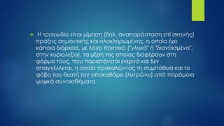  Η τραγωδία είναι μίμηση (δηλ. αναπαράσταση επί σκηνής)
πράξης σημαντικής και ολοκληρωμένης, η οποία έχει
κάποια διάρκεια, με λόγο ποιητικό ("γλυκό" ή "διανθισμένο",
στην κυριολεξία), τα μέρη της οποίας διαφέρουν στη
φόρμα τους, που παριστάνεται ενεργά και δεν
απαγγέλλεται, η οποία προκαλώντας τη συμπάθεια και το
φόβο του θεατή τον αποκαθάρει (λυτρώνει) από παρόμοια
ψυχικά συναισθήματα.
 