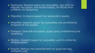  Πρόλογος: διακριτό τμήμα της τραγωδίας, πριν από την
πάροδο του χορού, που εισάγει κυρίως τον θεατή στην
υπόθεση του δράματος.
 Πάροδος: το πρώτο χορικό που τραγουδά ο χορός.
 Επεισόδιο: διακριτό μέρος της τραγωδίας που εκτυλίσσεται
ανάμεσα σε δύο χορικά.
 Στάσιμον: Τραγούδι του χορού, χωρίς όμως ανάπαιστους και
τροχαίους.
 Έξοδος:, διακριτό τμήμα της τραγωδίας, μετά το οποίο δεν
υπάρχει χορικό.
 Κομμός: θρήνος που εκτελείται από τον χορό και τους
υποκριτές μαζί.
 