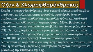 Επειδή οι χλωροφθοράνθρακες είναι σχετικά αδρανείς ενώσεις(δεν
αντιδρούν με άλλες και καταστραφούν), αφού βρεθούν στην
ατμόσφαιρα μένουν αναλλοίωτες για πολλά χρόνια και σιγά-σιγά
ανέρχονται και φθάνουν στη στρατόσφαιρα. Μόλις βρεθούν εκεί,
διασπώνται από την υπεριώδη ακτινοβολία και δίνουν ρίζες χλωρίου
(Cl). Οι ρίζες χλωρίου καταστρέφουν μόρια του όζοντος και πάλι
αναγεννώνται. (Μια μόνο ρίζα χλωρίου μπορεί να καταστρέψει πάνω
από 100.000 μόρια όζοντος). Έτσι το στρατοσφαιρικό όζον
ελαττώνεται με ταχύ ρυθμό και στη θέση απομένει μια «τρύπα» , απ’
όπου η επικίνδυνη υπεριώδης ακτινοβολία διέρχεται ανενόχλητη και
φθάνει ως την επιφάνεια της Γης.
 