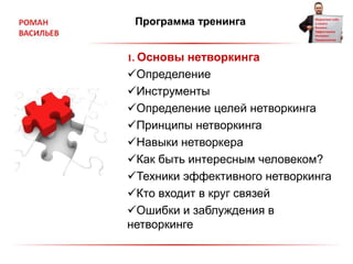 Программа тренинга
1. Основы нетворкинга
Определение
Инструменты
Определение целей нетворкинга
Принципы нетворкинга
Навыки нетворкера
Как быть интересным человеком?
Техники эффективного нетворкинга
Кто входит в круг связей
Ошибки и заблуждения в
нетворкинге
 