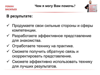 Чем я могу Вам помочь?
В результате:
 Продумаете свои сильные стороны и сферы
компетенции.
 Разработаете эффективное представление
для знакомства.
 Отработаете технику на практике.
 Сможете получить обратную связь и
скорректировать представление.
 Сможете эффективно использовать технику
для лучших результатов.
 